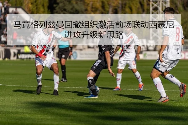 马竞格列兹曼回撤组织激活前场联动西蒙尼进攻升级新思路