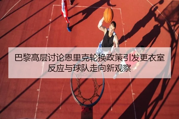 巴黎高层讨论恩里克轮换政策引发更衣室反应与球队走向新观察