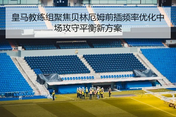 皇马教练组聚焦贝林厄姆前插频率优化中场攻守平衡新方案