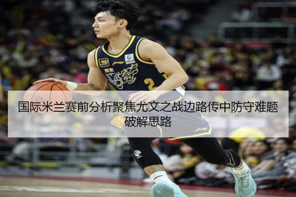 国际米兰赛前分析聚焦尤文之战边路传中防守难题破解思路