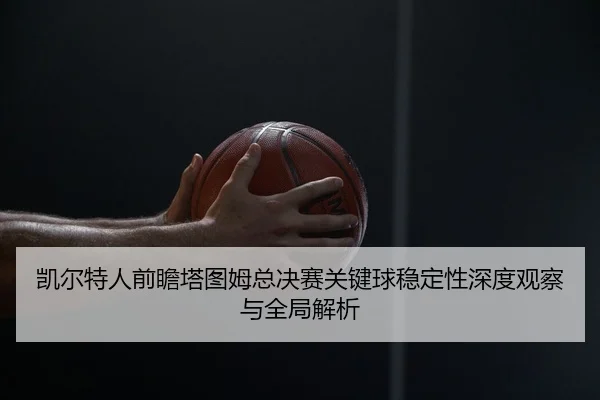 凯尔特人前瞻塔图姆总决赛关键球稳定性深度观察与全局解析