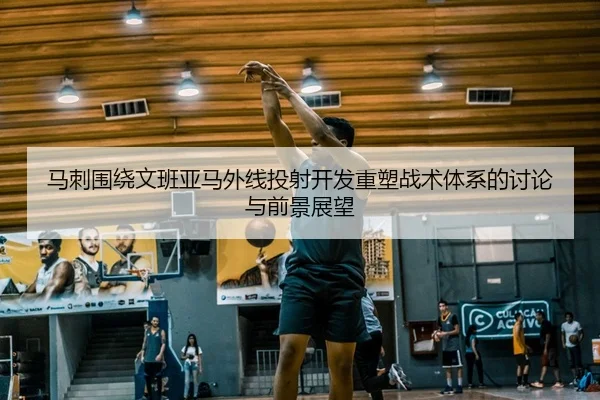 马刺围绕文班亚马外线投射开发重塑战术体系的讨论与前景展望
