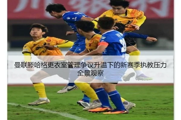 曼联滕哈格更衣室管理争议升温下的新赛季执教压力全景观察