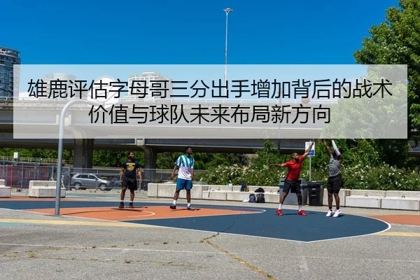 雄鹿评估字母哥三分出手增加背后的战术价值与球队未来布局新方向