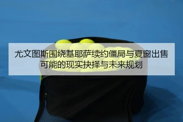 尤文图斯围绕基耶萨续约僵局与夏窗出售可能的现实抉择与未来规划