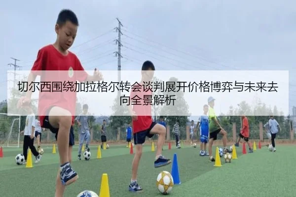 切尔西围绕加拉格尔转会谈判展开价格博弈与未来去向全景解析